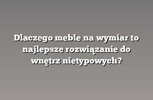 Dlaczego meble na wymiar to najlepsze rozwiązanie do wnętrz nietypowych?
