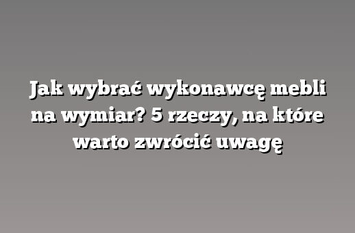 Jak wybrać wykonawcę mebli na wymiar? 5 rzeczy, na które warto zwrócić uwagę