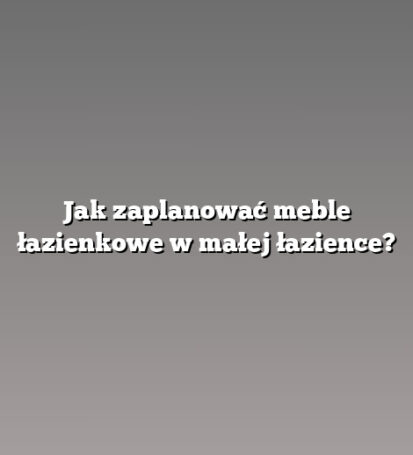 Jak zaplanować meble łazienkowe w małej łazience?