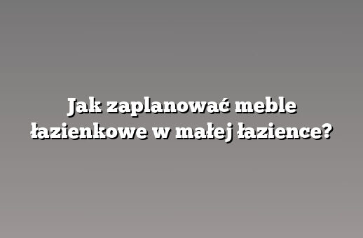 Jak zaplanować meble łazienkowe w małej łazience?