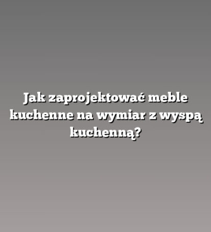 Jak zaprojektować meble kuchenne na wymiar z wyspą kuchenną?