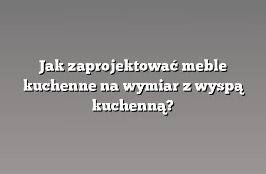 Jak zaprojektować meble kuchenne na wymiar z wyspą kuchenną?