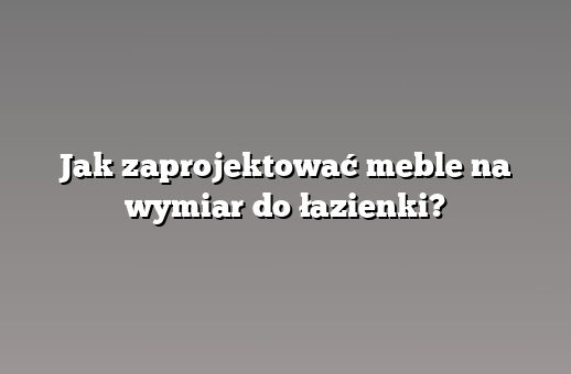Jak zaprojektować meble na wymiar do łazienki?