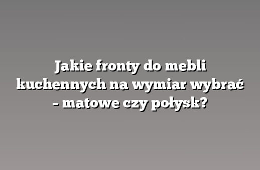 Jakie fronty do mebli kuchennych na wymiar wybrać – matowe czy połysk?
