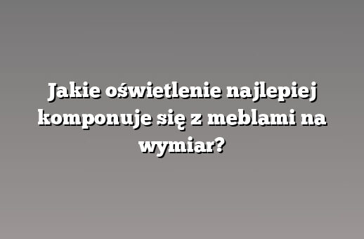 Jakie oświetlenie najlepiej komponuje się z meblami na wymiar?