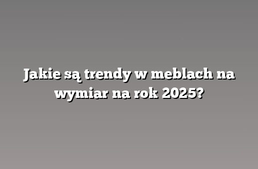 Jakie są trendy w meblach na wymiar na rok 2025?