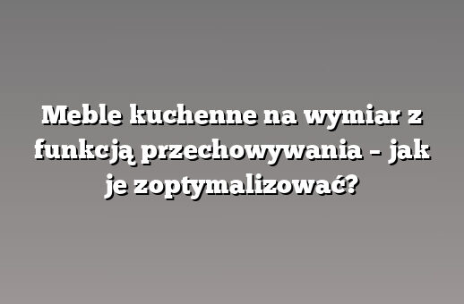 Meble kuchenne na wymiar z funkcją przechowywania – jak je zoptymalizować?