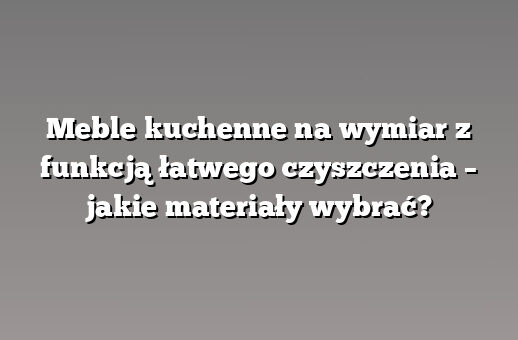Meble kuchenne na wymiar z funkcją łatwego czyszczenia – jakie materiały wybrać?