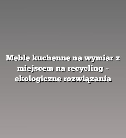 Meble kuchenne na wymiar z miejscem na recycling – ekologiczne rozwiązania