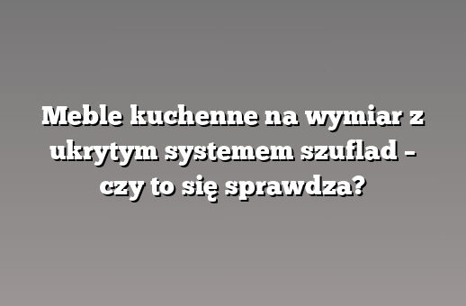 Meble kuchenne na wymiar z ukrytym systemem szuflad – czy to się sprawdza?