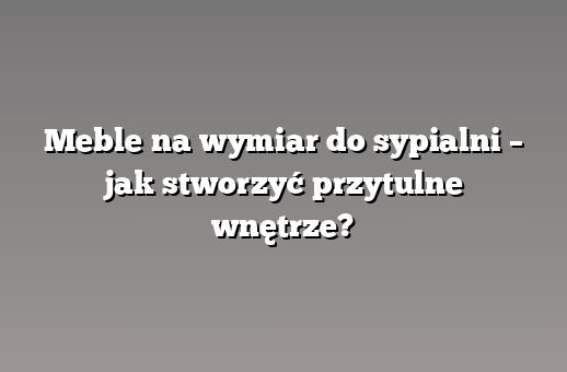 Meble na wymiar do sypialni – jak stworzyć przytulne wnętrze?