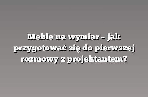 Meble na wymiar – jak przygotować się do pierwszej rozmowy z projektantem?
