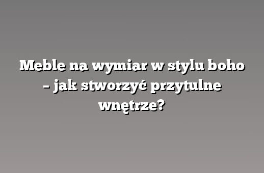 Meble na wymiar w stylu boho – jak stworzyć przytulne wnętrze?