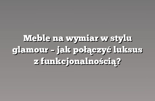 Meble na wymiar w stylu glamour – jak połączyć luksus z funkcjonalnością?