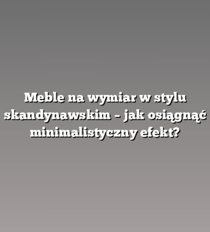 Meble na wymiar w stylu skandynawskim – jak osiągnąć minimalistyczny efekt?