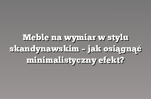 Meble na wymiar w stylu skandynawskim – jak osiągnąć minimalistyczny efekt?