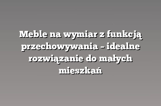 Meble na wymiar z funkcją przechowywania – idealne rozwiązanie do małych mieszkań