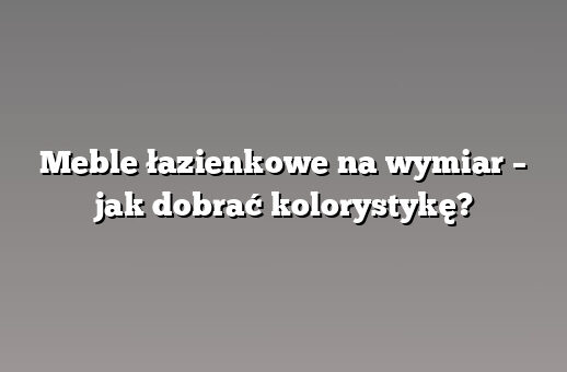 Meble łazienkowe na wymiar – jak dobrać kolorystykę?