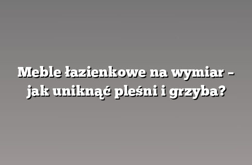 Meble łazienkowe na wymiar – jak uniknąć pleśni i grzyba?