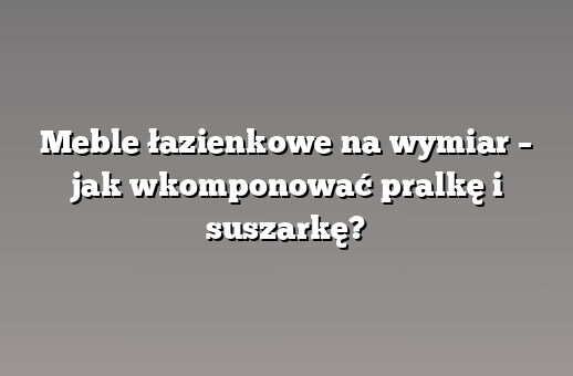Meble łazienkowe na wymiar – jak wkomponować pralkę i suszarkę?
