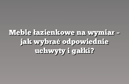 Meble łazienkowe na wymiar – jak wybrać odpowiednie uchwyty i gałki?