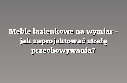 Meble łazienkowe na wymiar – jak zaprojektować strefę przechowywania?
