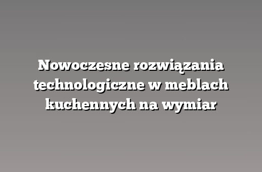 Nowoczesne rozwiązania technologiczne w meblach kuchennych na wymiar