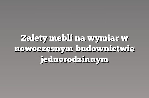 Zalety mebli na wymiar w nowoczesnym budownictwie jednorodzinnym