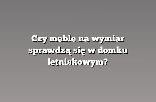 Czy meble na wymiar sprawdzą się w domku letniskowym?