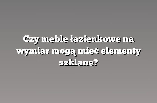 Czy meble łazienkowe na wymiar mogą mieć elementy szklane?