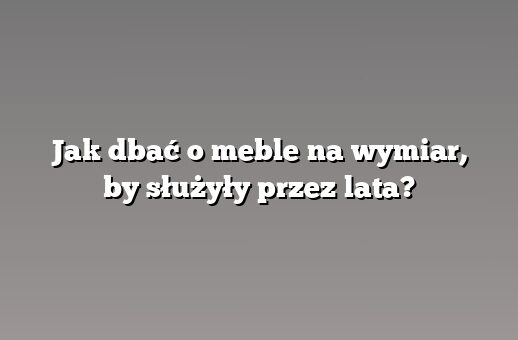 Jak dbać o meble na wymiar, by służyły przez lata?