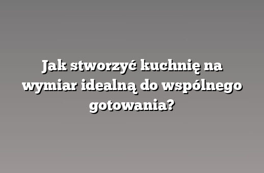 Jak stworzyć kuchnię na wymiar idealną do wspólnego gotowania?