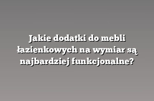 Jakie dodatki do mebli łazienkowych na wymiar są najbardziej funkcjonalne?