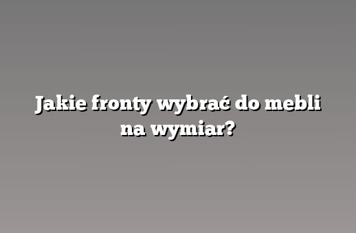 Jakie fronty wybrać do mebli na wymiar?