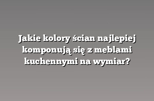 Jakie kolory ścian najlepiej komponują się z meblami kuchennymi na wymiar?