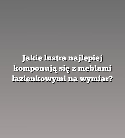 Jakie lustra najlepiej komponują się z meblami łazienkowymi na wymiar?