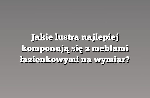 Jakie lustra najlepiej komponują się z meblami łazienkowymi na wymiar?
