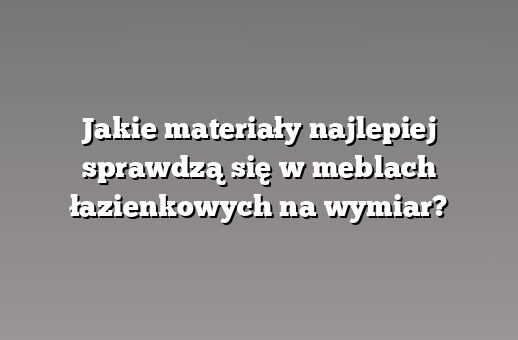 Jakie materiały najlepiej sprawdzą się w meblach łazienkowych na wymiar?