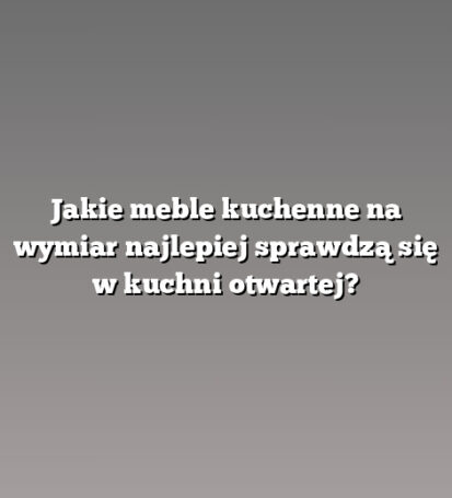 Jakie meble kuchenne na wymiar najlepiej sprawdzą się w kuchni otwartej?