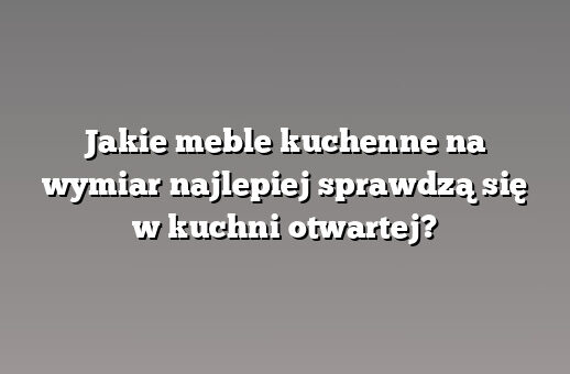 Jakie meble kuchenne na wymiar najlepiej sprawdzą się w kuchni otwartej?
