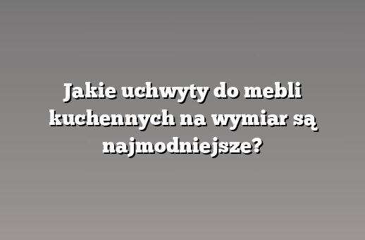 Jakie uchwyty do mebli kuchennych na wymiar są najmodniejsze?