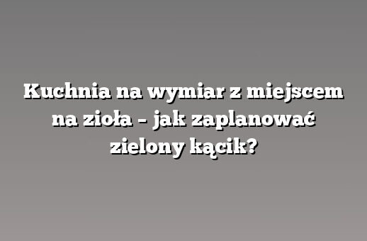 Kuchnia na wymiar z miejscem na zioła – jak zaplanować zielony kącik?