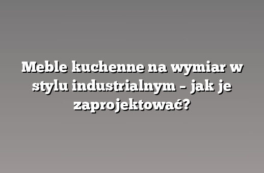 Meble kuchenne na wymiar w stylu industrialnym – jak je zaprojektować?