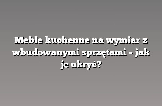 Meble kuchenne na wymiar z wbudowanymi sprzętami – jak je ukryć?