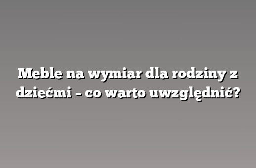 Meble na wymiar dla rodziny z dziećmi – co warto uwzględnić?