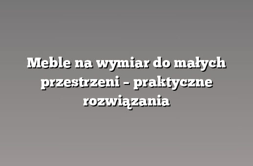 Meble na wymiar do małych przestrzeni – praktyczne rozwiązania