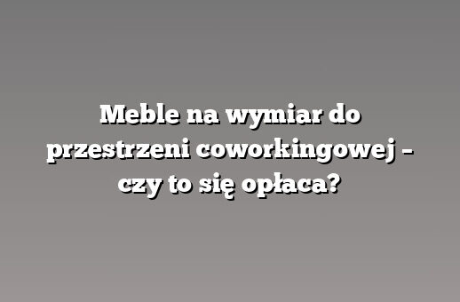 Meble na wymiar do przestrzeni coworkingowej – czy to się opłaca?