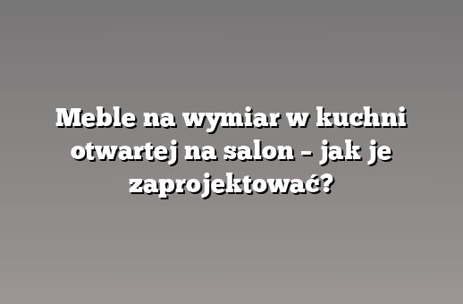 Meble na wymiar w kuchni otwartej na salon – jak je zaprojektować?
