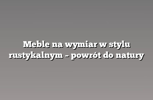 Meble na wymiar w stylu rustykalnym – powrót do natury
