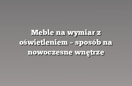 Meble na wymiar z oświetleniem – sposób na nowoczesne wnętrze